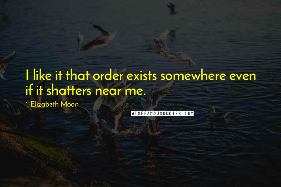 Elizabeth Moon Quotes: I like it that order exists somewhere even if it shatters near me.