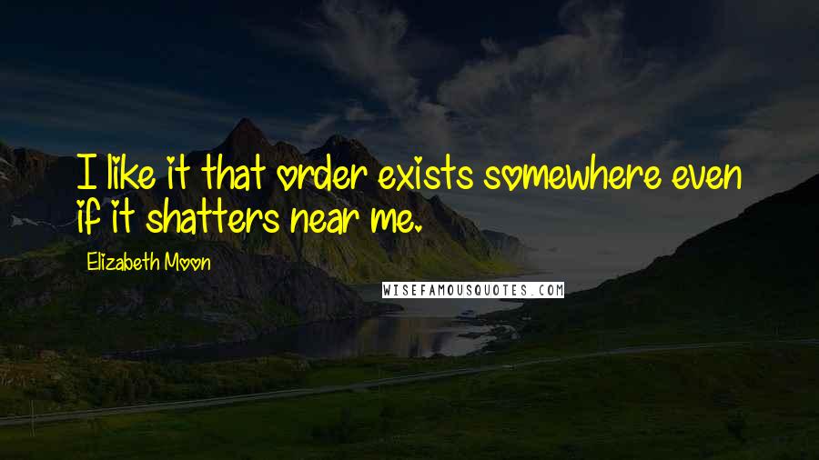 Elizabeth Moon Quotes: I like it that order exists somewhere even if it shatters near me.