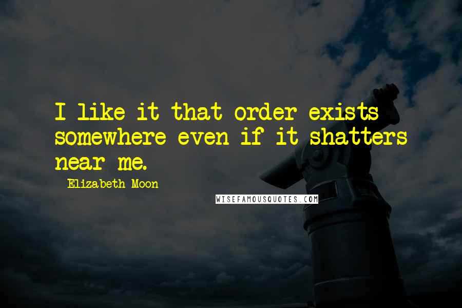 Elizabeth Moon Quotes: I like it that order exists somewhere even if it shatters near me.