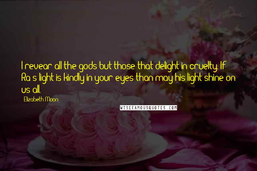 Elizabeth Moon Quotes: I revear all the gods but those that delight in cruelty. If Ra's light is kindly in your eyes than may his light shine on us all.