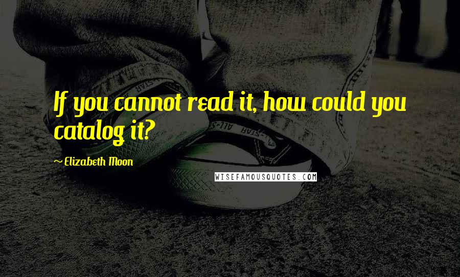 Elizabeth Moon Quotes: If you cannot read it, how could you catalog it?