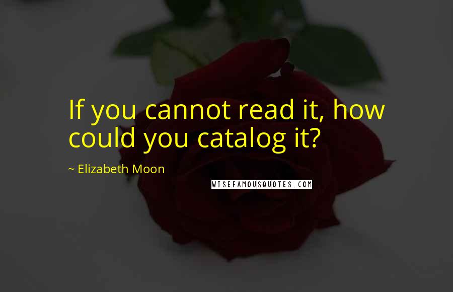 Elizabeth Moon Quotes: If you cannot read it, how could you catalog it?