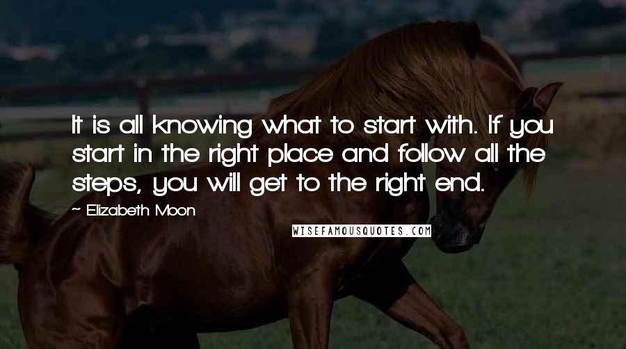 Elizabeth Moon Quotes: It is all knowing what to start with. If you start in the right place and follow all the steps, you will get to the right end.
