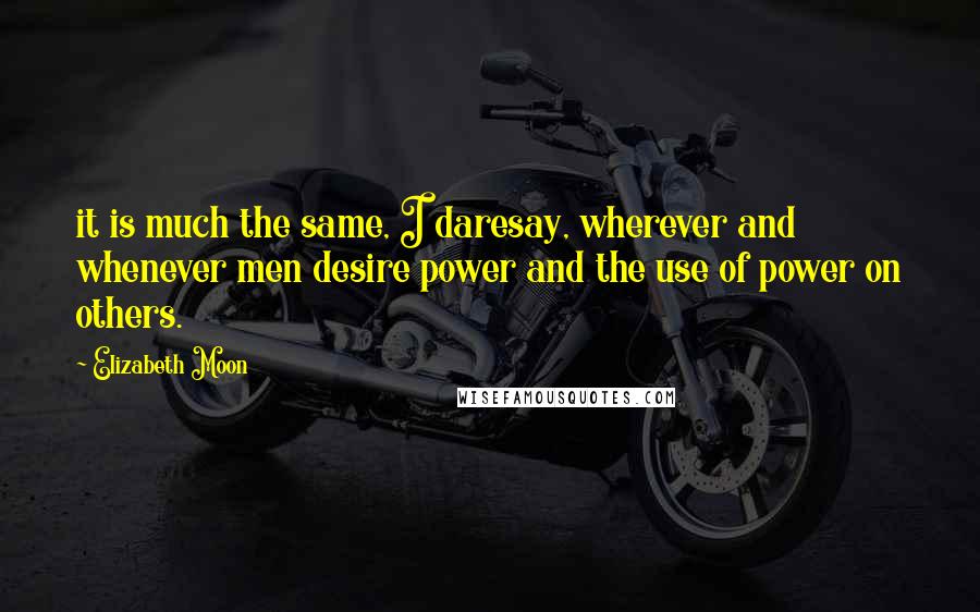 Elizabeth Moon Quotes: it is much the same, I daresay, wherever and whenever men desire power and the use of power on others.