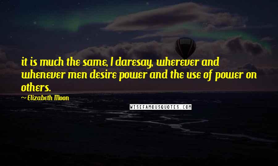 Elizabeth Moon Quotes: it is much the same, I daresay, wherever and whenever men desire power and the use of power on others.