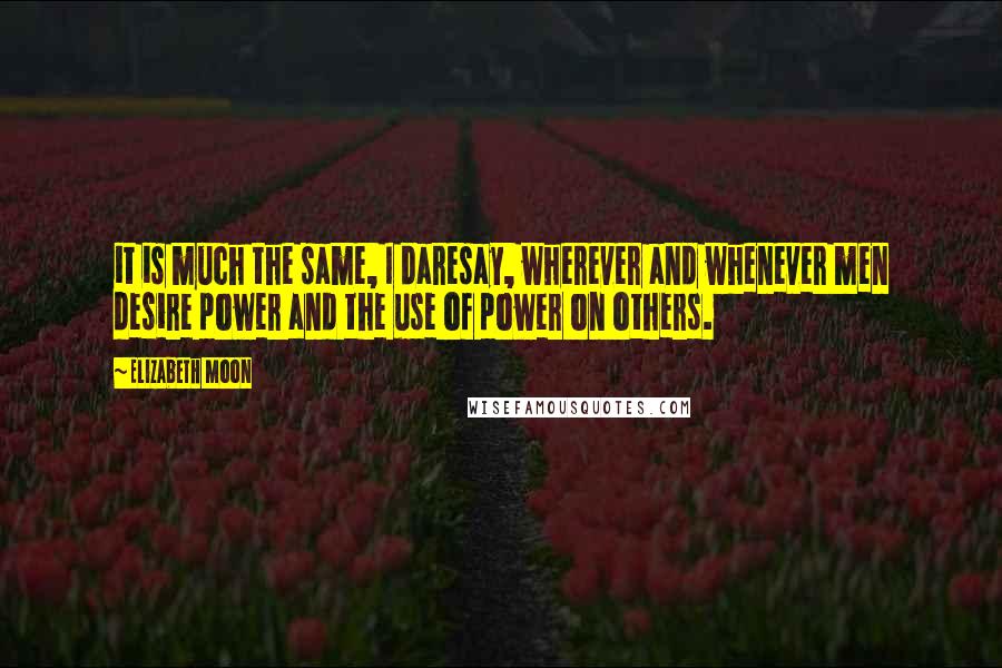 Elizabeth Moon Quotes: it is much the same, I daresay, wherever and whenever men desire power and the use of power on others.