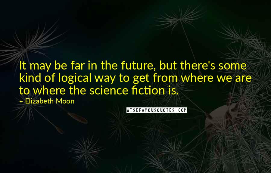 Elizabeth Moon Quotes: It may be far in the future, but there's some kind of logical way to get from where we are to where the science fiction is.