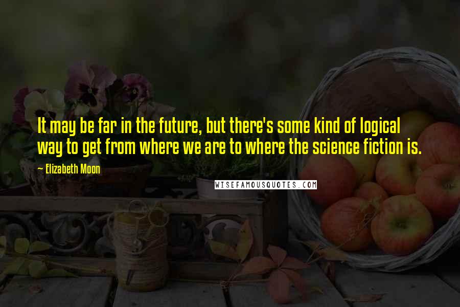 Elizabeth Moon Quotes: It may be far in the future, but there's some kind of logical way to get from where we are to where the science fiction is.