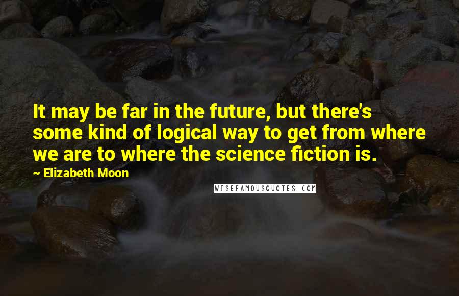 Elizabeth Moon Quotes: It may be far in the future, but there's some kind of logical way to get from where we are to where the science fiction is.