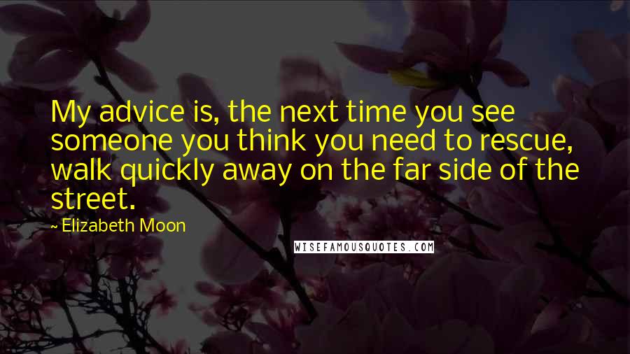 Elizabeth Moon Quotes: My advice is, the next time you see someone you think you need to rescue, walk quickly away on the far side of the street.