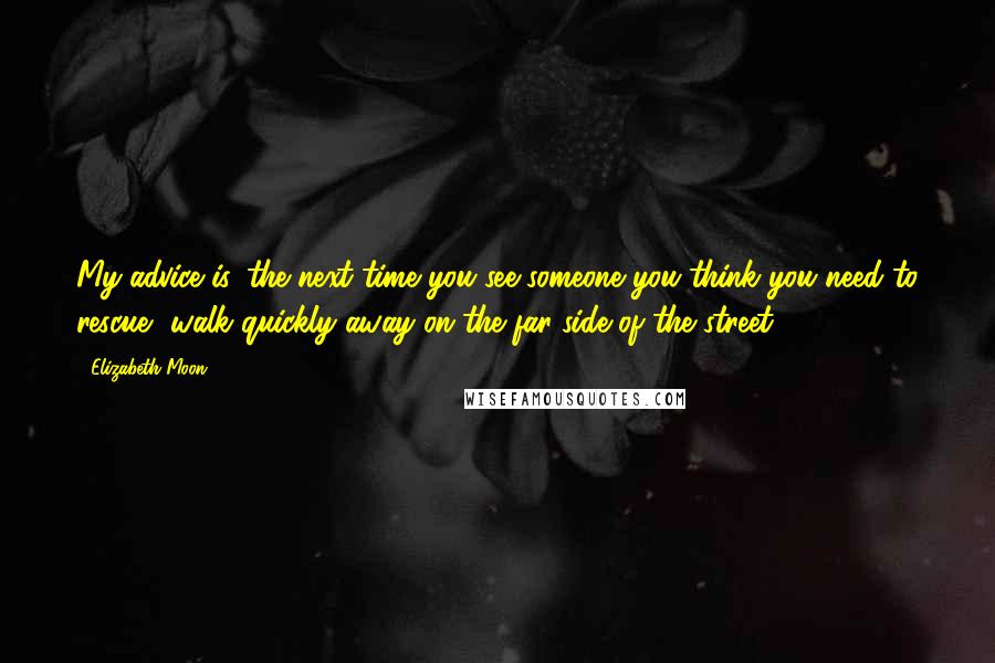 Elizabeth Moon Quotes: My advice is, the next time you see someone you think you need to rescue, walk quickly away on the far side of the street.