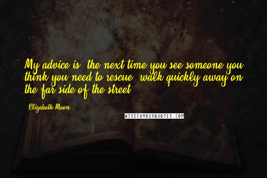 Elizabeth Moon Quotes: My advice is, the next time you see someone you think you need to rescue, walk quickly away on the far side of the street.