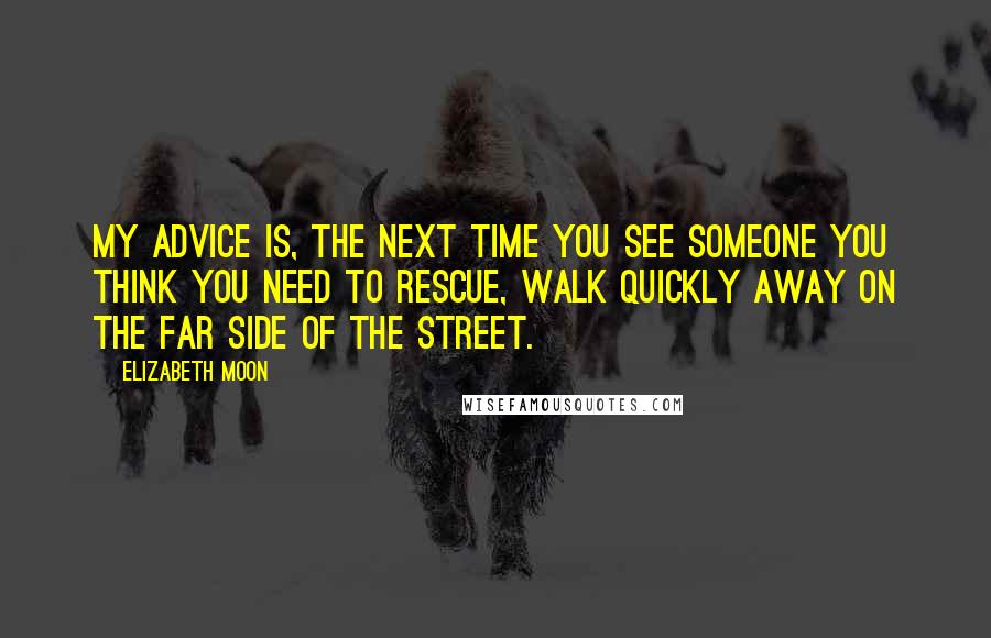 Elizabeth Moon Quotes: My advice is, the next time you see someone you think you need to rescue, walk quickly away on the far side of the street.