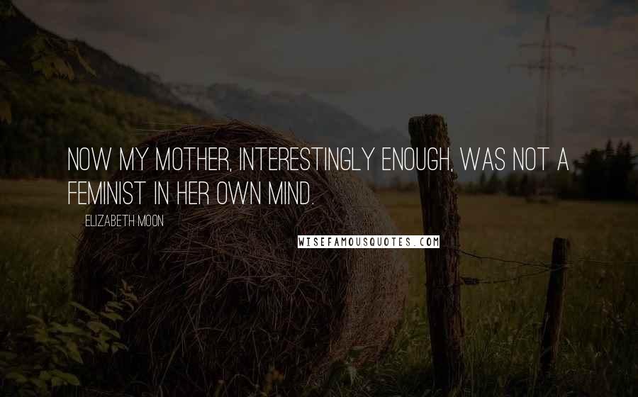 Elizabeth Moon Quotes: Now my mother, interestingly enough, was not a feminist in her own mind.