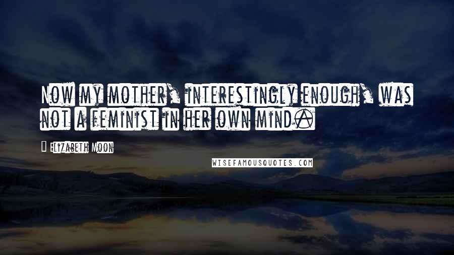 Elizabeth Moon Quotes: Now my mother, interestingly enough, was not a feminist in her own mind.