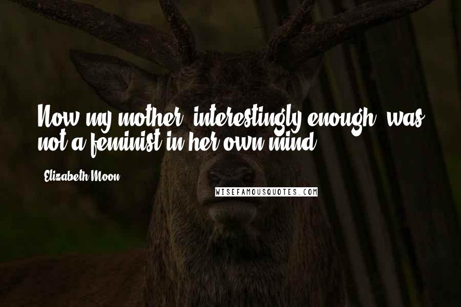 Elizabeth Moon Quotes: Now my mother, interestingly enough, was not a feminist in her own mind.