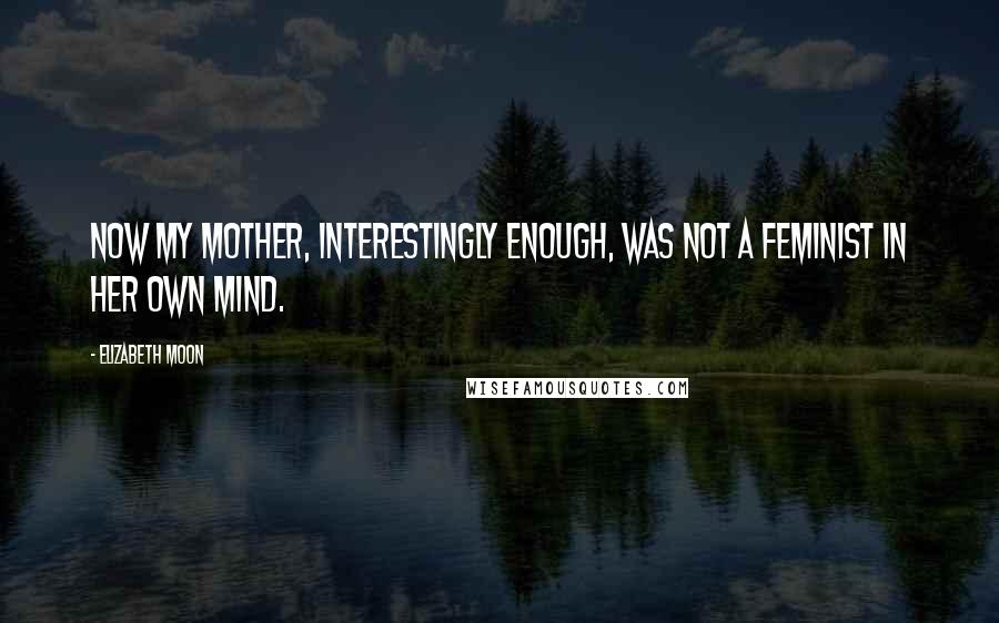 Elizabeth Moon Quotes: Now my mother, interestingly enough, was not a feminist in her own mind.