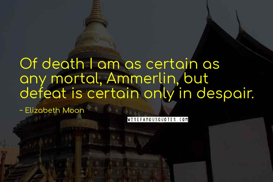 Elizabeth Moon Quotes: Of death I am as certain as any mortal, Ammerlin, but defeat is certain only in despair.