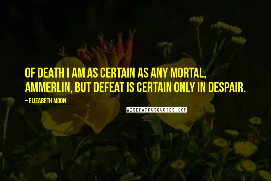 Elizabeth Moon Quotes: Of death I am as certain as any mortal, Ammerlin, but defeat is certain only in despair.