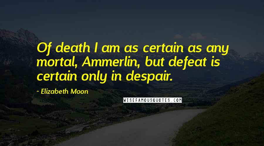 Elizabeth Moon Quotes: Of death I am as certain as any mortal, Ammerlin, but defeat is certain only in despair.