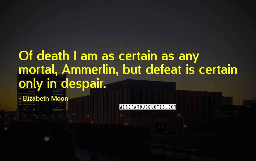 Elizabeth Moon Quotes: Of death I am as certain as any mortal, Ammerlin, but defeat is certain only in despair.