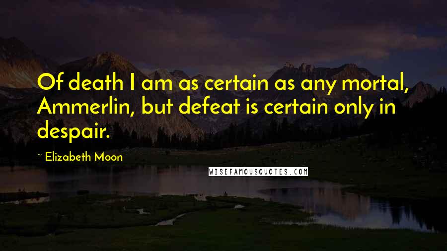 Elizabeth Moon Quotes: Of death I am as certain as any mortal, Ammerlin, but defeat is certain only in despair.