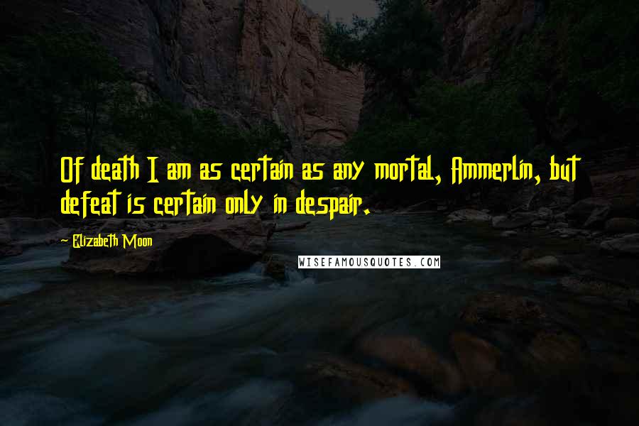 Elizabeth Moon Quotes: Of death I am as certain as any mortal, Ammerlin, but defeat is certain only in despair.