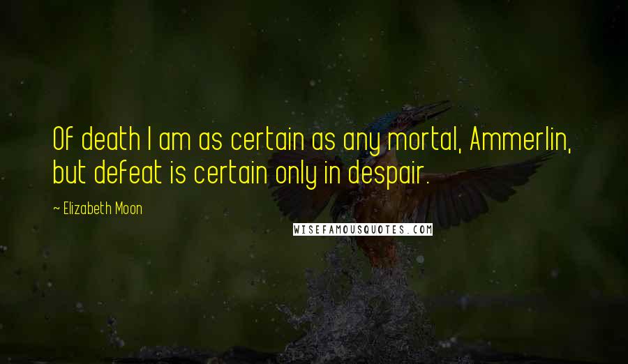 Elizabeth Moon Quotes: Of death I am as certain as any mortal, Ammerlin, but defeat is certain only in despair.