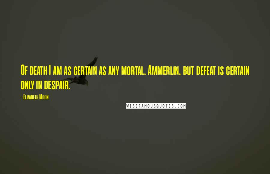 Elizabeth Moon Quotes: Of death I am as certain as any mortal, Ammerlin, but defeat is certain only in despair.