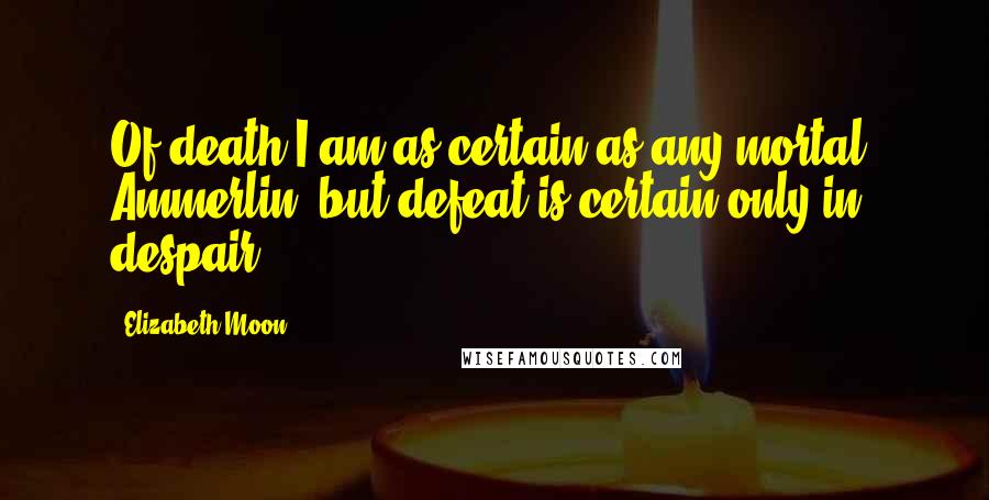 Elizabeth Moon Quotes: Of death I am as certain as any mortal, Ammerlin, but defeat is certain only in despair.