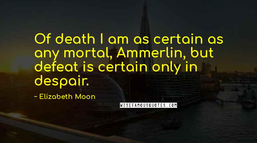 Elizabeth Moon Quotes: Of death I am as certain as any mortal, Ammerlin, but defeat is certain only in despair.