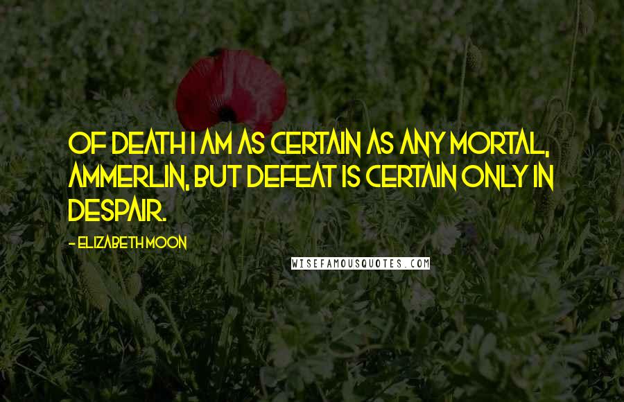 Elizabeth Moon Quotes: Of death I am as certain as any mortal, Ammerlin, but defeat is certain only in despair.