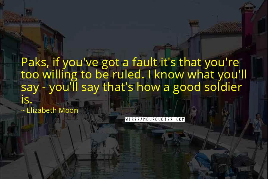 Elizabeth Moon Quotes: Paks, if you've got a fault it's that you're too willing to be ruled. I know what you'll say - you'll say that's how a good soldier is.