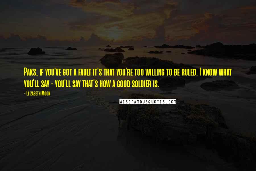 Elizabeth Moon Quotes: Paks, if you've got a fault it's that you're too willing to be ruled. I know what you'll say - you'll say that's how a good soldier is.