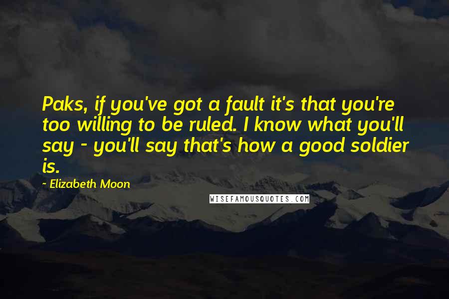 Elizabeth Moon Quotes: Paks, if you've got a fault it's that you're too willing to be ruled. I know what you'll say - you'll say that's how a good soldier is.