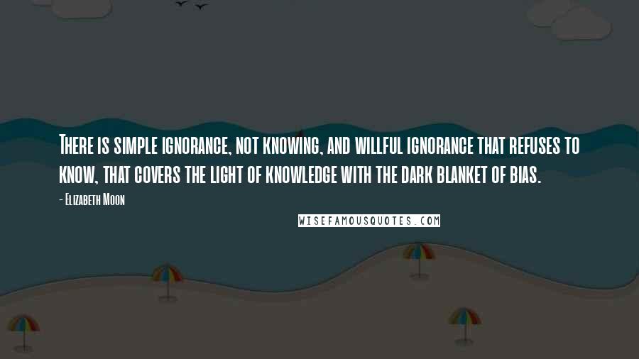 Elizabeth Moon Quotes: There is simple ignorance, not knowing, and willful ignorance that refuses to know, that covers the light of knowledge with the dark blanket of bias.