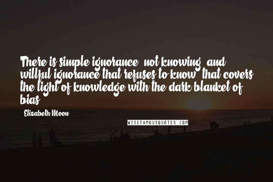 Elizabeth Moon Quotes: There is simple ignorance, not knowing, and willful ignorance that refuses to know, that covers the light of knowledge with the dark blanket of bias.