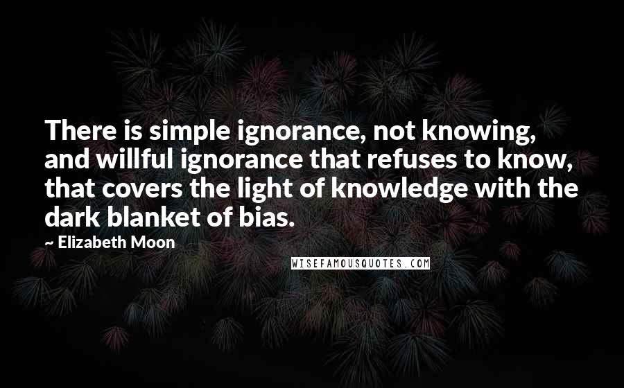 Elizabeth Moon Quotes: There is simple ignorance, not knowing, and willful ignorance that refuses to know, that covers the light of knowledge with the dark blanket of bias.