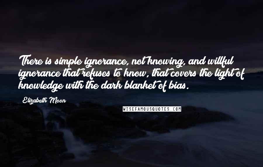 Elizabeth Moon Quotes: There is simple ignorance, not knowing, and willful ignorance that refuses to know, that covers the light of knowledge with the dark blanket of bias.