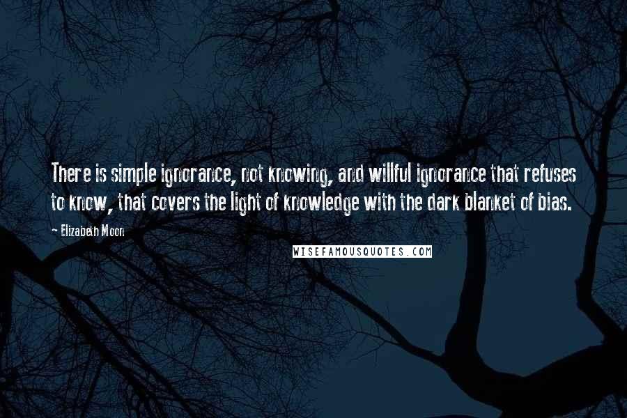 Elizabeth Moon Quotes: There is simple ignorance, not knowing, and willful ignorance that refuses to know, that covers the light of knowledge with the dark blanket of bias.