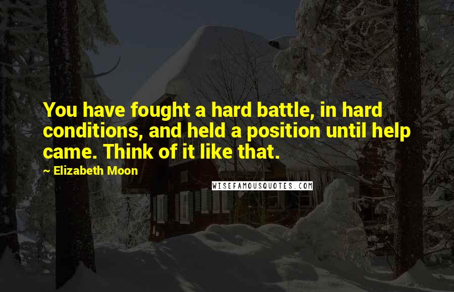 Elizabeth Moon Quotes: You have fought a hard battle, in hard conditions, and held a position until help came. Think of it like that.