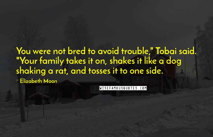 Elizabeth Moon Quotes: You were not bred to avoid trouble," Tobai said. "Your family takes it on, shakes it like a dog shaking a rat, and tosses it to one side.