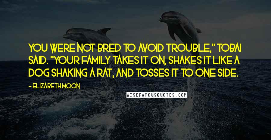 Elizabeth Moon Quotes: You were not bred to avoid trouble," Tobai said. "Your family takes it on, shakes it like a dog shaking a rat, and tosses it to one side.