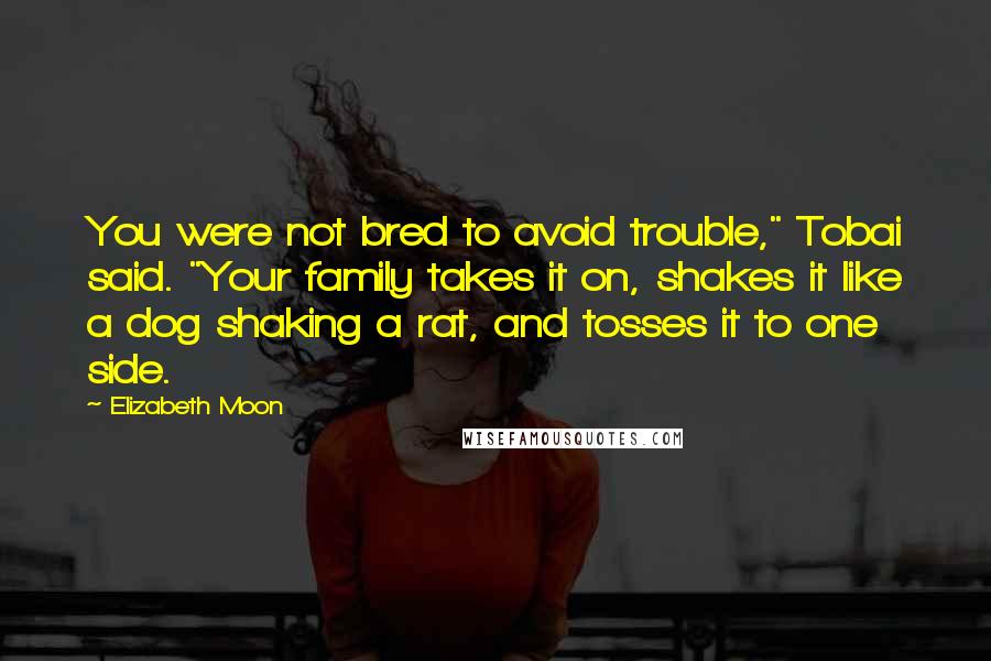 Elizabeth Moon Quotes: You were not bred to avoid trouble," Tobai said. "Your family takes it on, shakes it like a dog shaking a rat, and tosses it to one side.