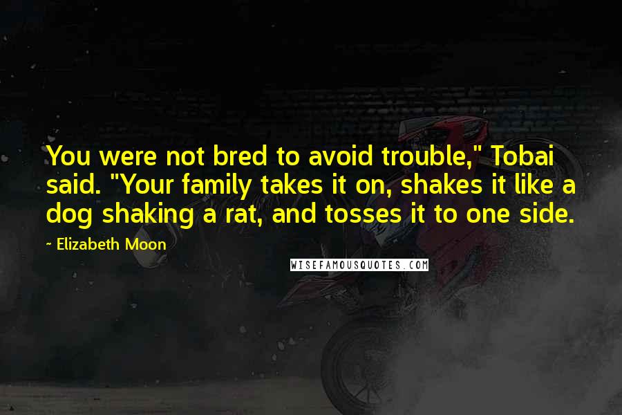 Elizabeth Moon Quotes: You were not bred to avoid trouble," Tobai said. "Your family takes it on, shakes it like a dog shaking a rat, and tosses it to one side.