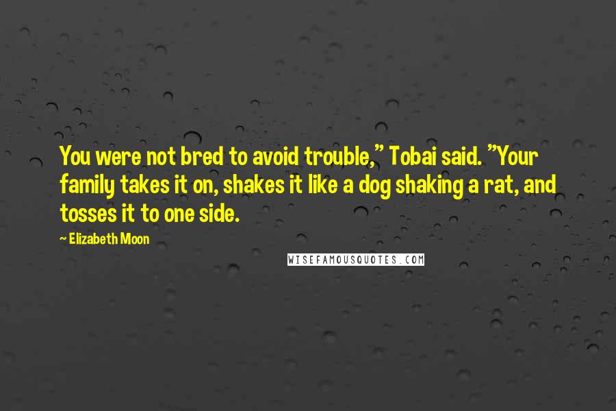 Elizabeth Moon Quotes: You were not bred to avoid trouble," Tobai said. "Your family takes it on, shakes it like a dog shaking a rat, and tosses it to one side.