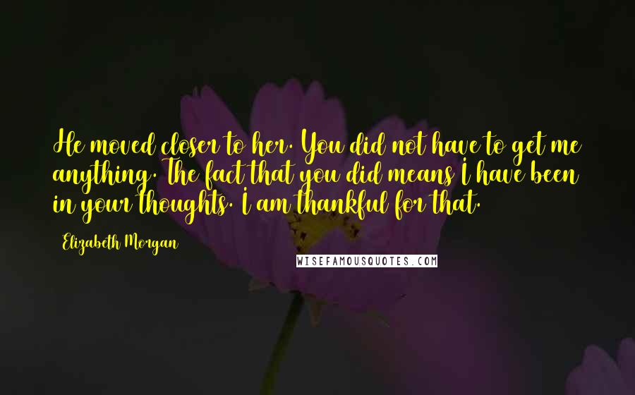 Elizabeth Morgan Quotes: He moved closer to her. You did not have to get me anything. The fact that you did means I have been in your thoughts. I am thankful for that.