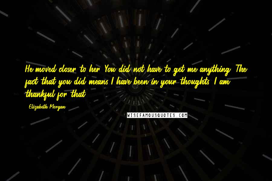 Elizabeth Morgan Quotes: He moved closer to her. You did not have to get me anything. The fact that you did means I have been in your thoughts. I am thankful for that.