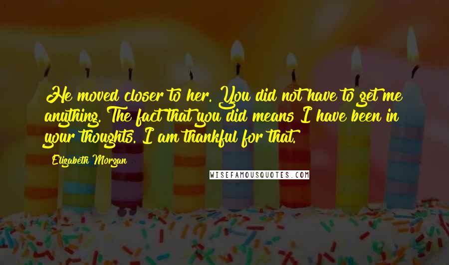 Elizabeth Morgan Quotes: He moved closer to her. You did not have to get me anything. The fact that you did means I have been in your thoughts. I am thankful for that.