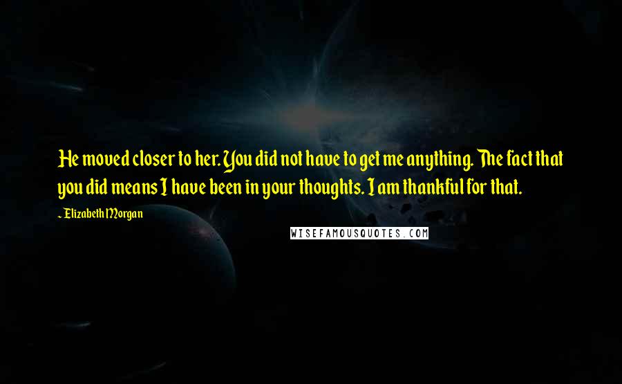 Elizabeth Morgan Quotes: He moved closer to her. You did not have to get me anything. The fact that you did means I have been in your thoughts. I am thankful for that.